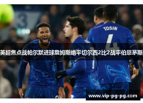 英超焦点战帕尔默进球詹姆斯绝平切尔西2比2战平伯恩茅斯